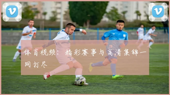 体育视频：精彩赛事与高清集锦一网打尽