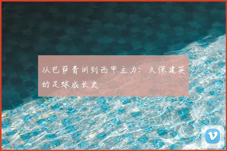从巴萨青训到西甲主力:久保建英的足球成长史