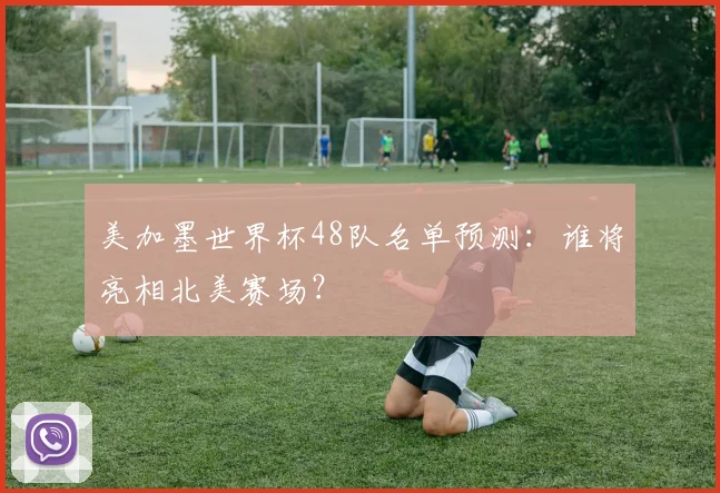 美加墨世界杯48队名单预测：谁将亮相北美赛场？