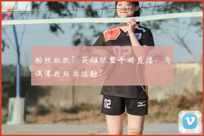 粉丝狂欢！英雄联盟手游直播，与偶像近距离接触！