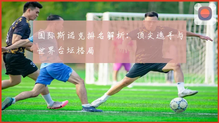 国际斯诺克排名解析:顶尖选手与世界台坛格局