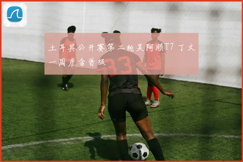 土耳其公开赛第二轮吴阿顺T7 丁文一周彦含晋级
