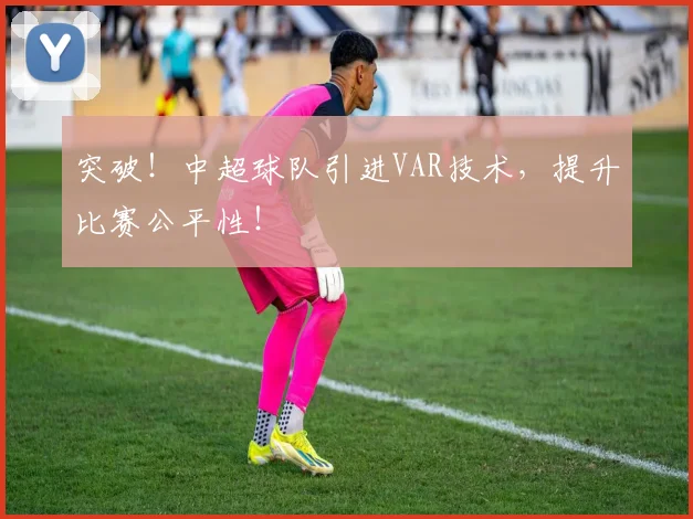 突破!中超球队引进VAR技术,提升比赛公平性!