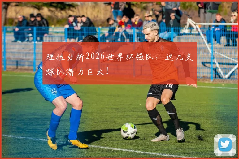 理性分析2026世界杯强队,这几支球队潜力巨大!