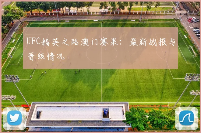 UFC精英之路澳门赛果：最新战报与晋级情况