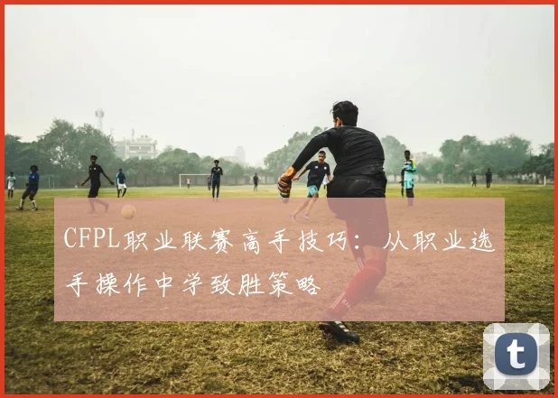 CFPL职业联赛高手技巧:从职业选手操作中学致胜策略