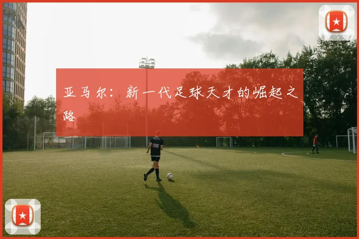 亚马尔:新一代足球天才的崛起之路
