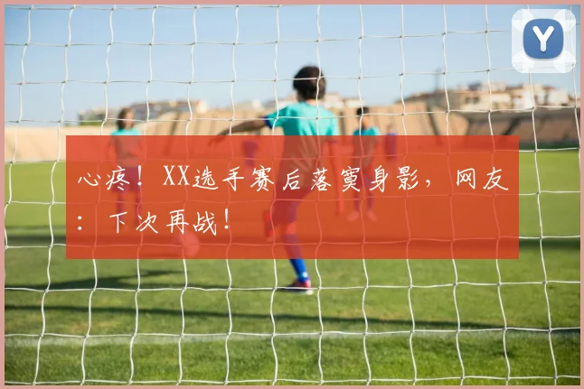 心疼！XX选手赛后落寞身影，网友：下次再战！