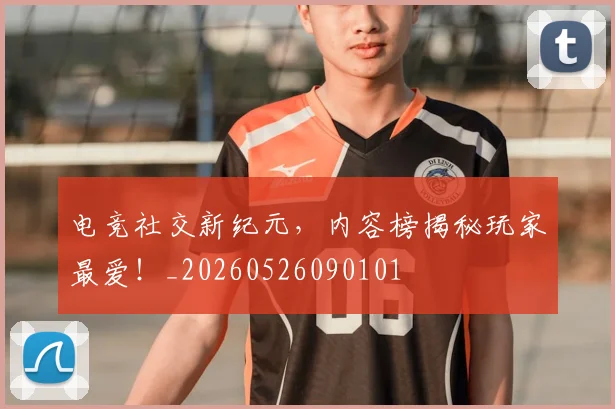 电竞社交新纪元，内容榜揭秘玩家最爱！_20260526090101
