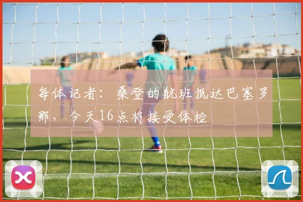每体记者:桑登的航班抵达巴塞罗那,今天16点将接受体检