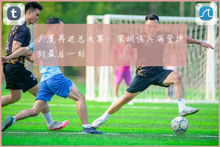 广厦再进总决赛,深圳伤兵满营拼到最后一刻