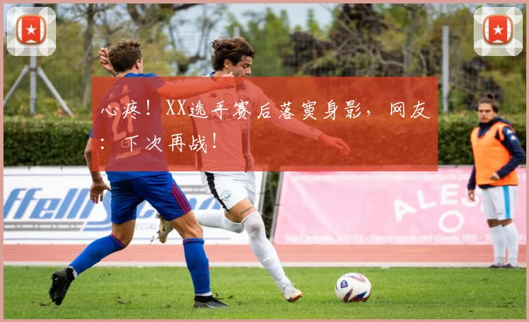 心疼！XX选手赛后落寞身影，网友：下次再战！