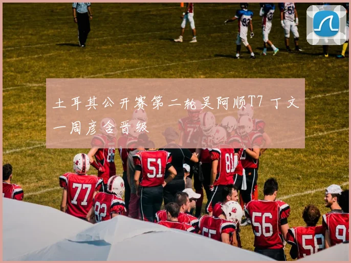 土耳其公开赛第二轮吴阿顺T7 丁文一周彦含晋级