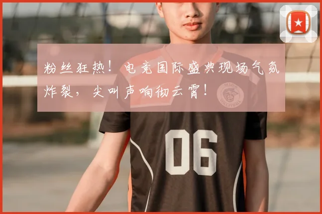 粉丝狂热!电竞国际盛典现场气氛炸裂,尖叫声响彻云霄!