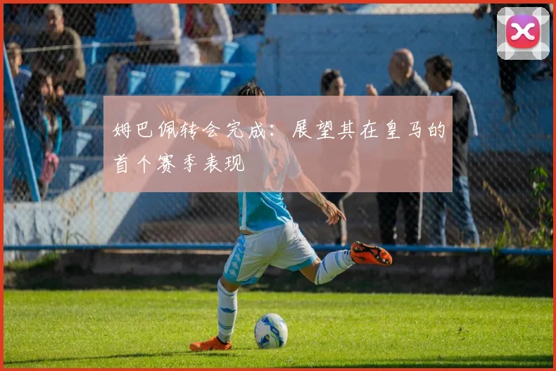姆巴佩转会完成:展望其在皇马的首个赛季表现