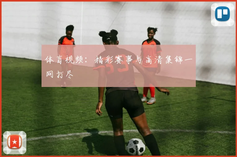体育视频：精彩赛事与高清集锦一网打尽