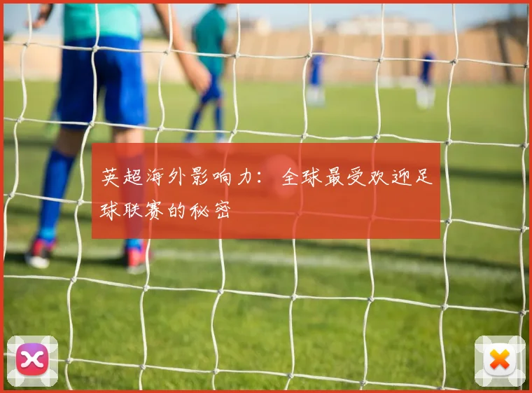 英超海外影响力:全球最受欢迎足球联赛的秘密