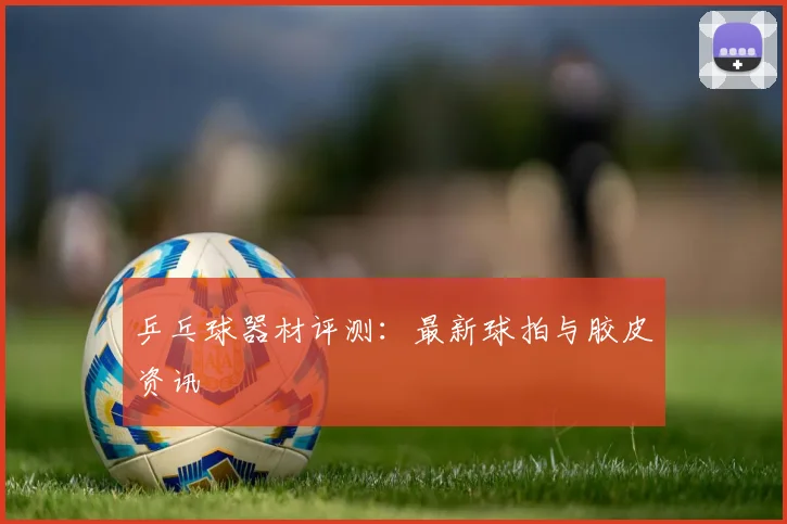 乒乓球器材评测:最新球拍与胶皮资讯