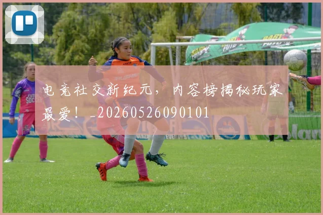 电竞社交新纪元，内容榜揭秘玩家最爱！_20260526090101