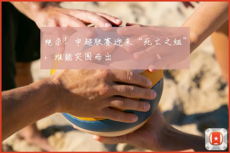 绝杀!中超联赛迎来“死亡之组”,谁能突围而出
