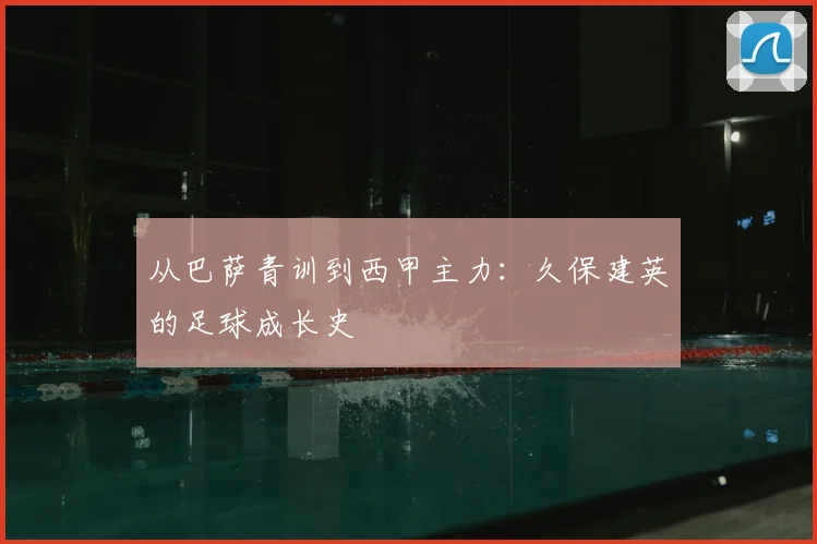 从巴萨青训到西甲主力:久保建英的足球成长史